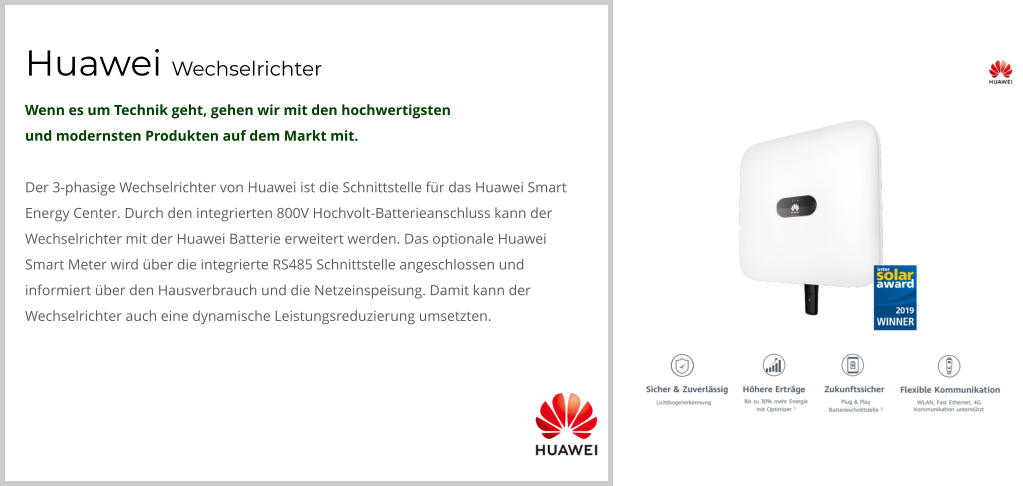 Huawei Wechselrichter Wenn es um Technik geht, gehen wir mit den hochwertigsten  und modernsten Produkten auf dem Markt mit.  Der 3-phasige Wechselrichter von Huawei ist die Schnittstelle für das Huawei Smart Energy Center. Durch den integrierten 800V Hochvolt-Batterieanschluss kann der Wechselrichter mit der Huawei Batterie erweitert werden. Das optionale Huawei Smart Meter wird über die integrierte RS485 Schnittstelle angeschlossen und informiert über den Hausverbrauch und die Netzeinspeisung. Damit kann der Wechselrichter auch eine dynamische Leistungsreduzierung umsetzten.